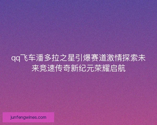 qq飞车潘多拉之星引爆赛道激情探索未来竞速传奇新纪元荣耀启航