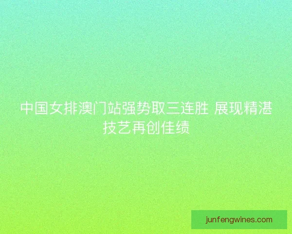 中国女排澳门站强势取三连胜 展现精湛技艺再创佳绩