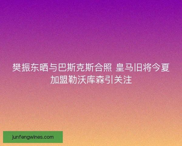 樊振东晒与巴斯克斯合照 皇马旧将今夏加盟勒沃库森引关注