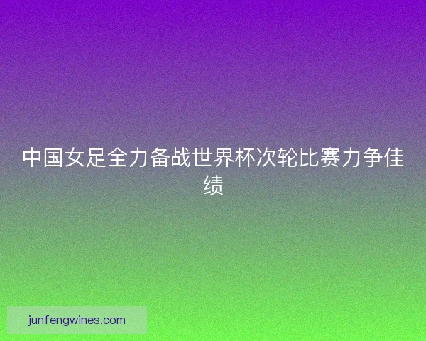 中国女足全力备战世界杯次轮比赛力争佳绩