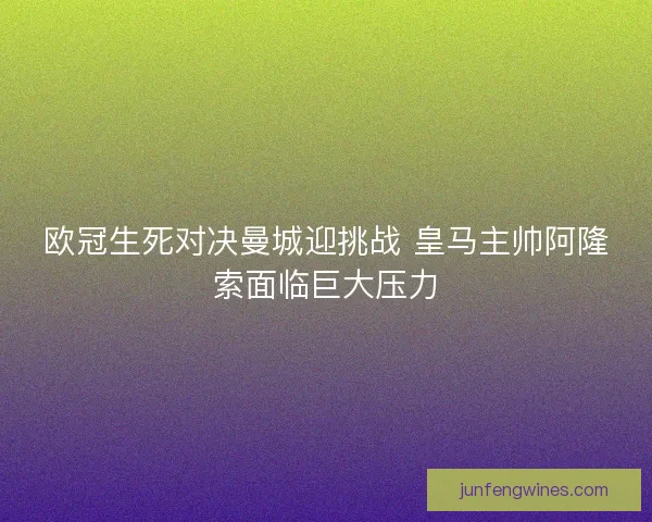 欧冠生死对决曼城迎挑战 皇马主帅阿隆索面临巨大压力