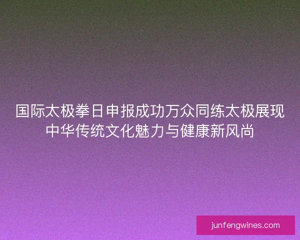 国际太极拳日申报成功万众同练太极展现中华传统文化魅力与健康新风尚