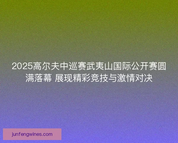 2025高尔夫中巡赛武夷山国际公开赛圆满落幕 展现精彩竞技与激情对决