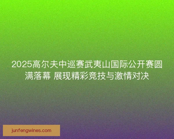 2025高尔夫中巡赛武夷山国际公开赛圆满落幕 展现精彩竞技与激情对决