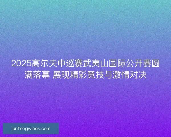 2025高尔夫中巡赛武夷山国际公开赛圆满落幕 展现精彩竞技与激情对决