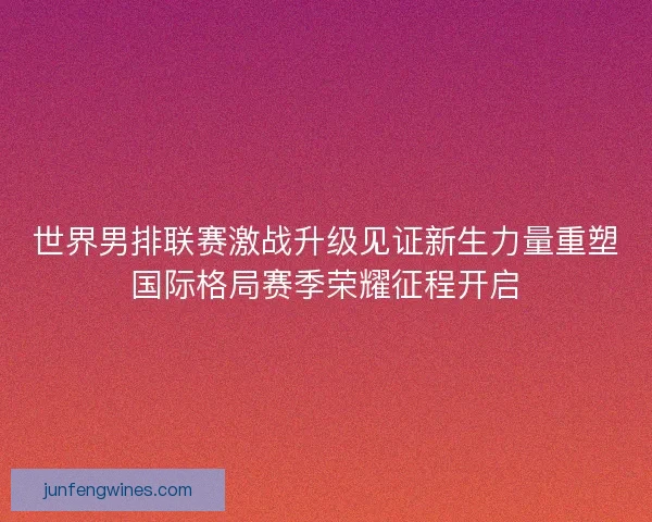 世界男排联赛激战升级见证新生力量重塑国际格局赛季荣耀征程开启
