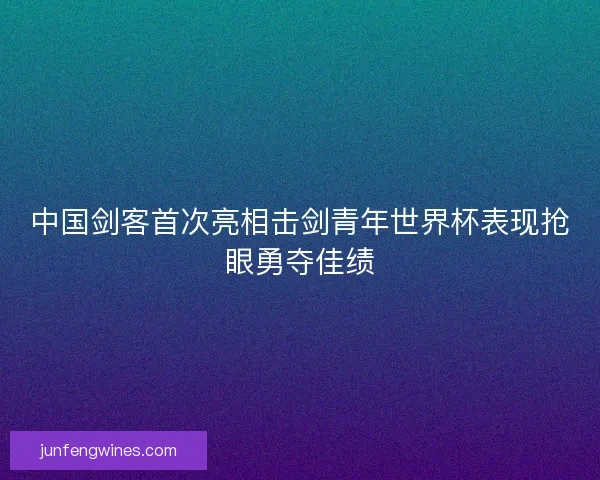 中国剑客首次亮相击剑青年世界杯表现抢眼勇夺佳绩