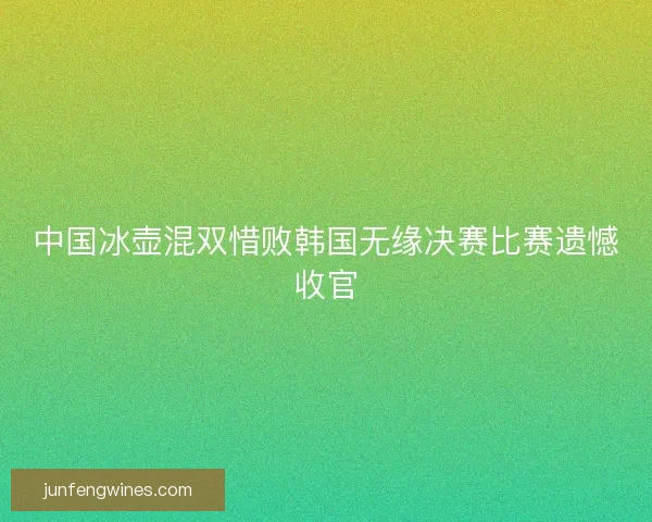 中国冰壶混双惜败韩国无缘决赛比赛遗憾收官