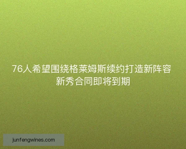 76人希望围绕格莱姆斯续约打造新阵容 新秀合同即将到期