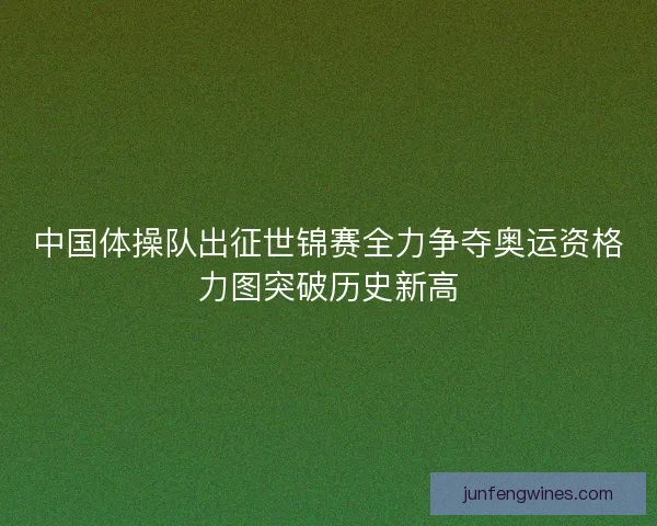 中国体操队出征世锦赛全力争夺奥运资格力图突破历史新高