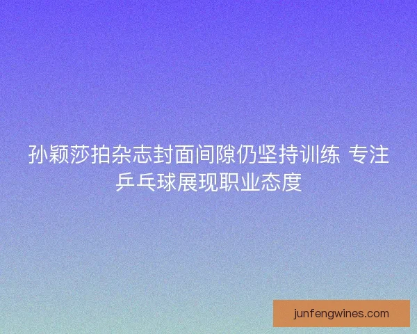 孙颖莎拍杂志封面间隙仍坚持训练 专注乒乓球展现职业态度